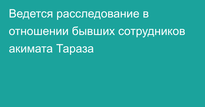 Ведется расследование в отношении бывших сотрудников акимата Тараза