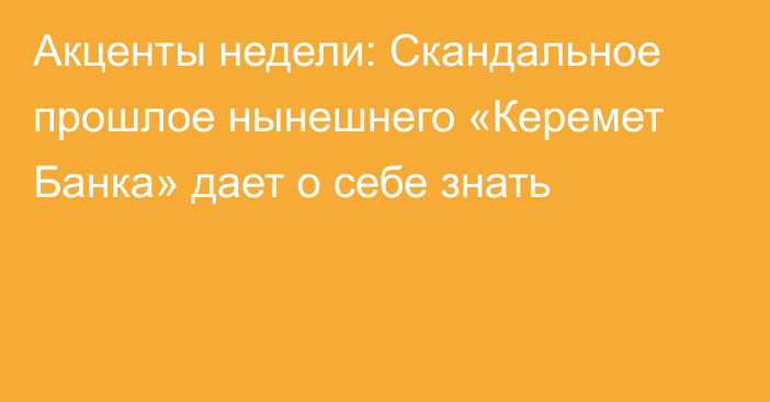 Акценты недели: Скандальное прошлое нынешнего «Керемет Банка» дает о себе знать