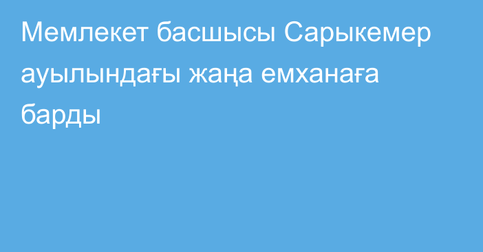 Мемлекет басшысы Сарыкемер ауылындағы жаңа емханаға барды