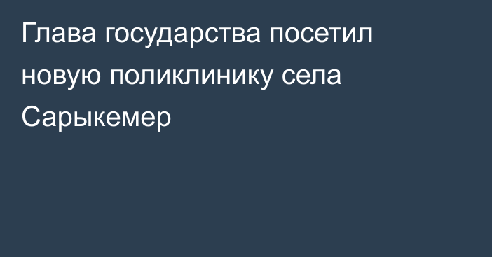 Глава государства посетил новую поликлинику села Сарыкемер