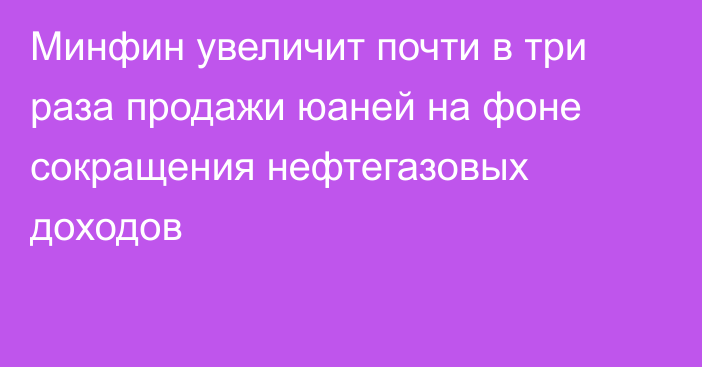 Минфин увеличит почти в три раза продажи юаней на фоне сокращения нефтегазовых доходов