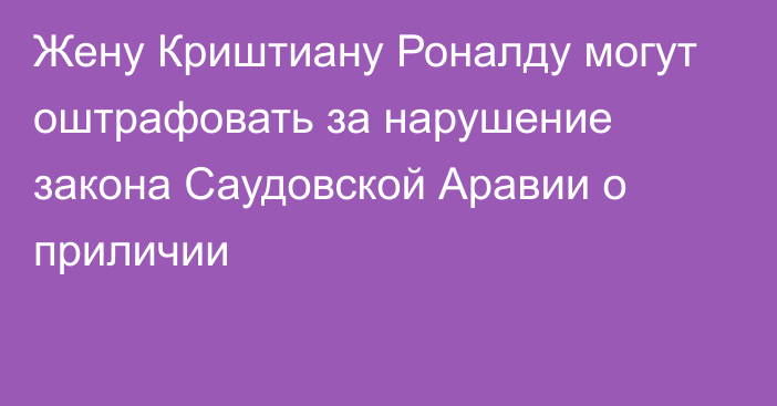 Жену Криштиану Роналду могут оштрафовать за нарушение закона Саудовской Аравии о приличии