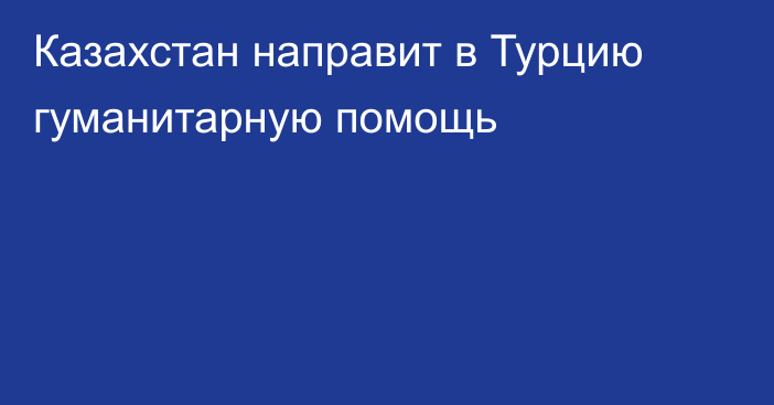 Казахстан направит в Турцию гуманитарную помощь