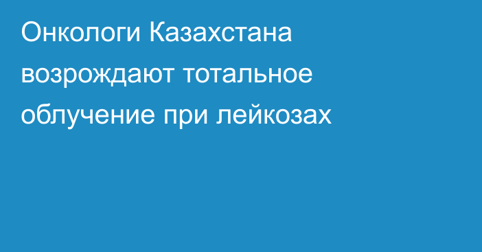 Онкологи Казахстана возрождают тотальное облучение при лейкозах