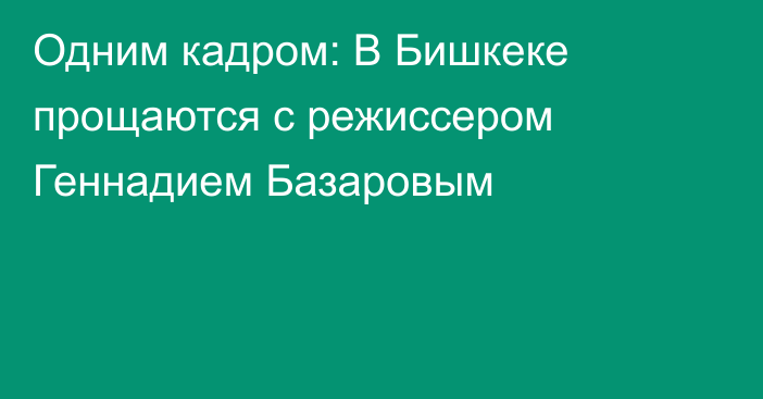 Одним кадром: В Бишкеке прощаются с режиссером Геннадием Базаровым