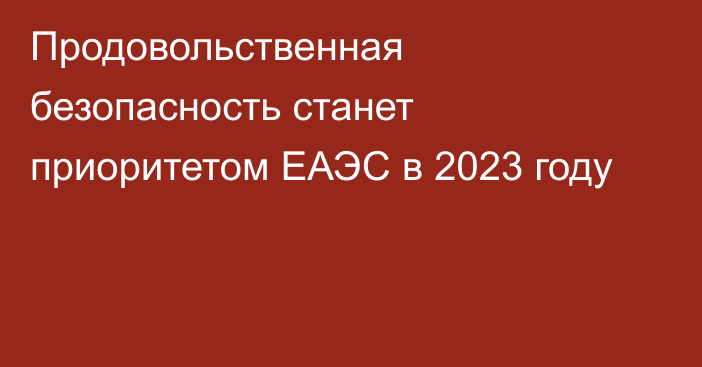 Продовольственная безопасность станет приоритетом ЕАЭС в 2023 году