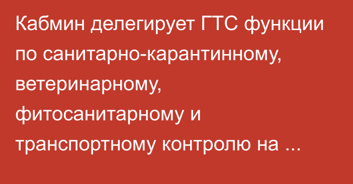 Кабмин делегирует ГТС функции по санитарно-карантинному, ветеринарному, фитосанитарному и транспортному контролю на таможенной границе ЕАЭС