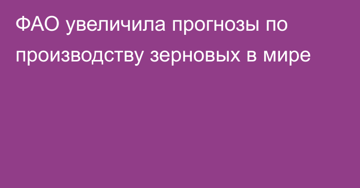 ФАО увеличила прогнозы по производству зерновых в мире