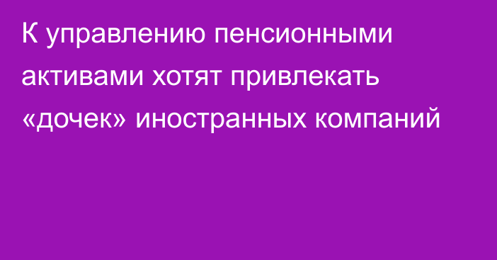 К управлению пенсионными активами хотят привлекать «дочек» иностранных компаний