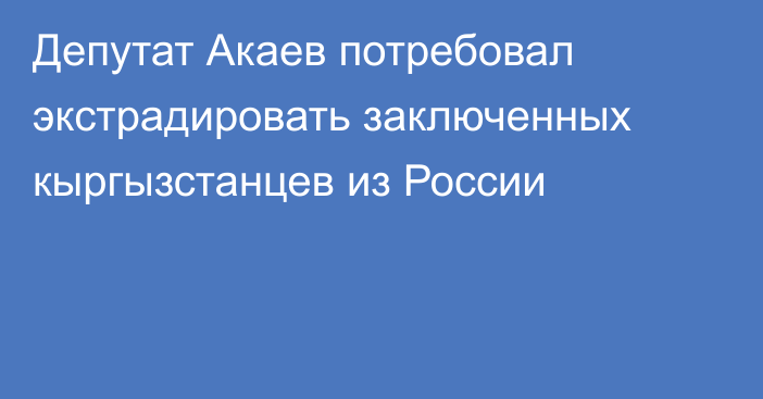 Депутат Акаев потребовал экстрадировать заключенных кыргызстанцев из России