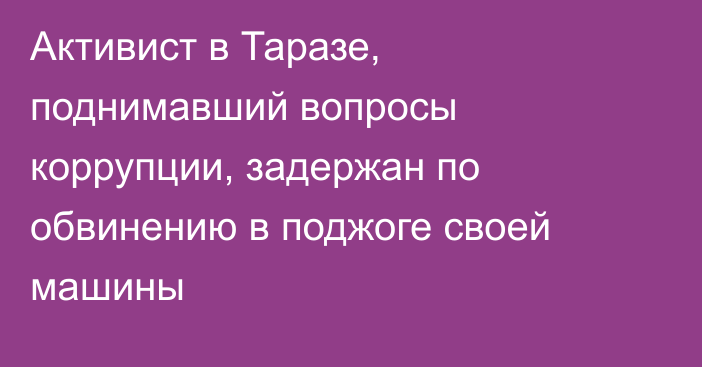 Активист в Таразе, поднимавший вопросы коррупции, задержан по обвинению в поджоге своей машины