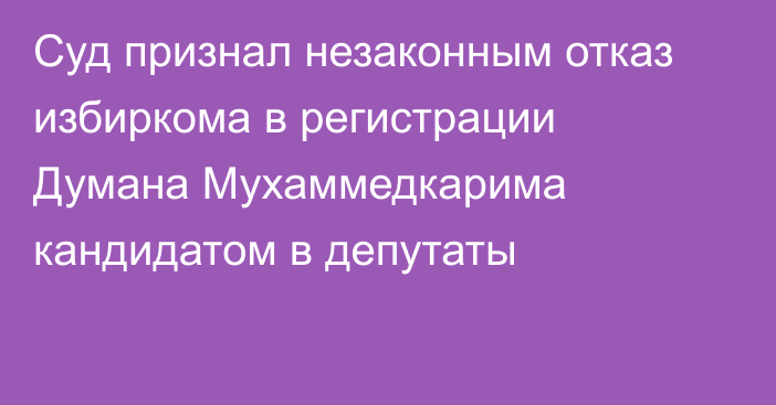 Суд признал незаконным отказ избиркома в регистрации Думана Мухаммедкарима кандидатом в депутаты