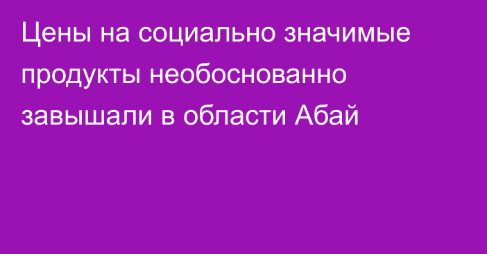 Цены на социально значимые продукты необоснованно завышали в области Абай