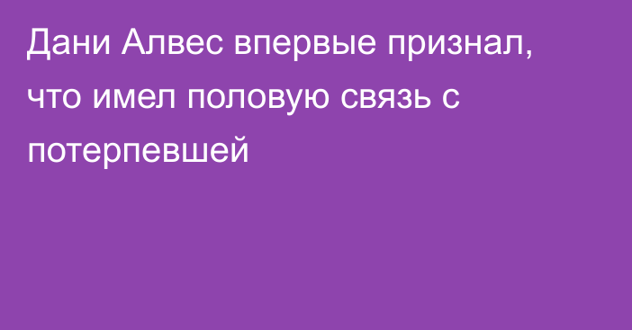 Дани Алвес впервые признал, что имел половую связь с потерпевшей