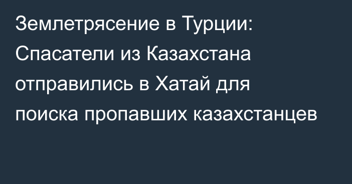 Землетрясение в Турции: Спасатели из Казахстана отправились в Хатай для поиска пропавших казахстанцев