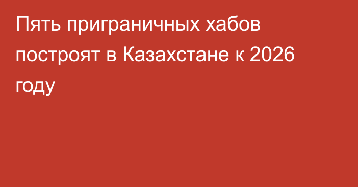 Пять приграничных хабов построят в Казахстане к 2026 году