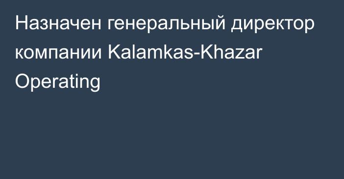 Назначен генеральный директор компании Kalamkas-Khazar Operating