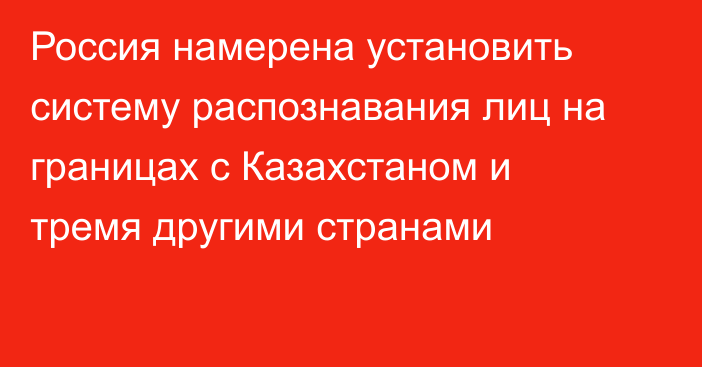 Россия намерена установить систему распознавания лиц на границах с Казахстаном и тремя другими странами