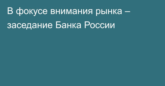 В фокусе внимания рынка – заседание Банка России