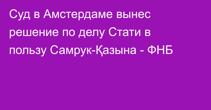 Суд в Амстердаме вынес решение по делу Стати в пользу Самрук-Қазына - ФНБ