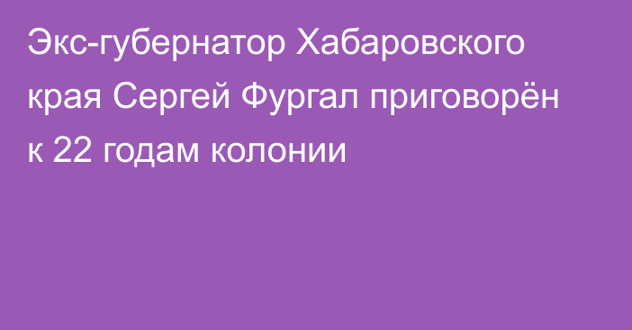 Экс-губернатор Хабаровского края Сергей Фургал приговорён к 22 годам колонии