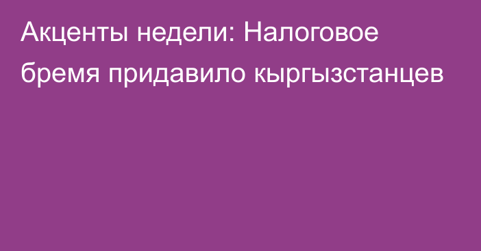 Акценты недели: Налоговое бремя придавило кыргызстанцев