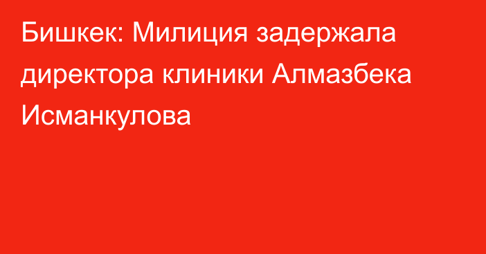 Бишкек: Милиция задержала директора клиники Алмазбека Исманкулова