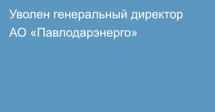 Уволен генеральный директор АО «Павлодарэнерго»