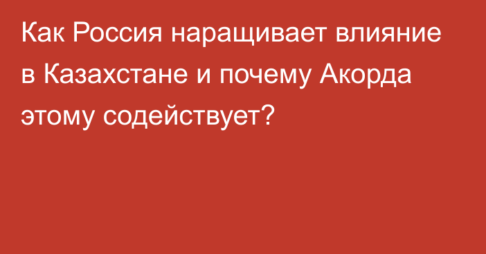 Как Россия наращивает влияние в Казахстане и почему Акорда этому содействует?