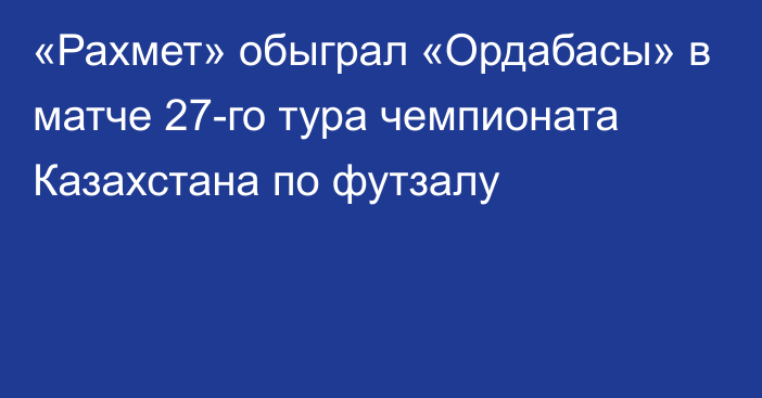 «Рахмет» обыграл «Ордабасы» в матче 27-го тура чемпионата Казахстана по футзалу