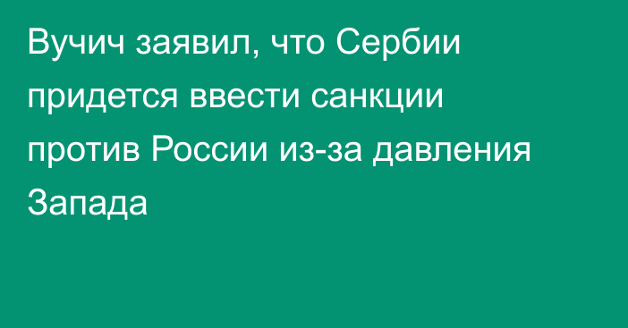 Вучич заявил, что Сербии придется ввести санкции против России из-за давления Запада