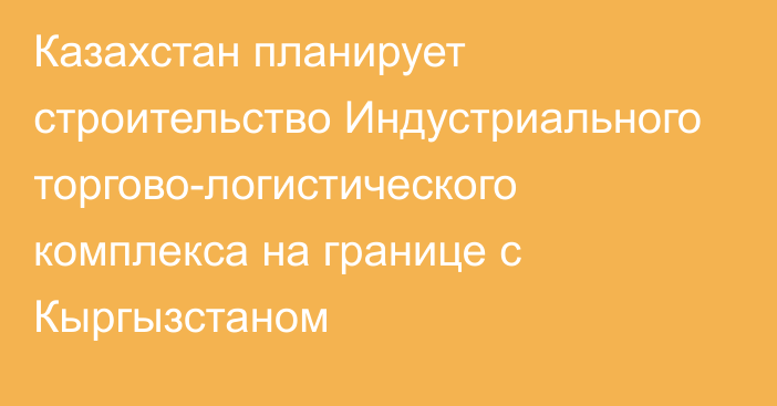 Казахстан планирует строительство Индустриального торгово-логистического комплекса на границе с Кыргызстаном