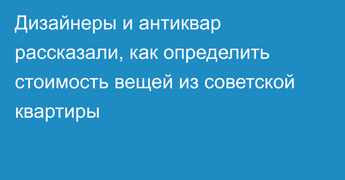 Дизайнеры и антиквар рассказали, как определить стоимость вещей из советской квартиры