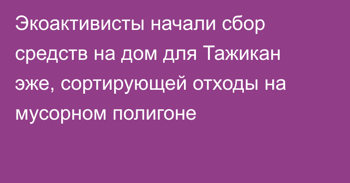 Экоактивисты начали сбор средств на дом для Тажикан эже, сортирующей отходы на мусорном полигоне