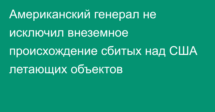 Американский генерал не исключил внеземное происхождение сбитых над США летающих объектов