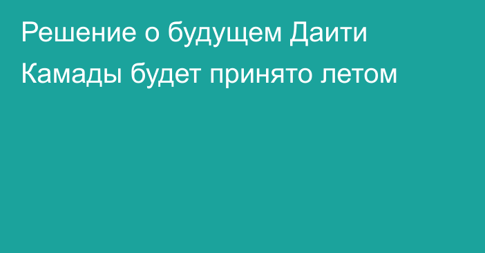 Решение о будущем Даити Камады будет принято летом