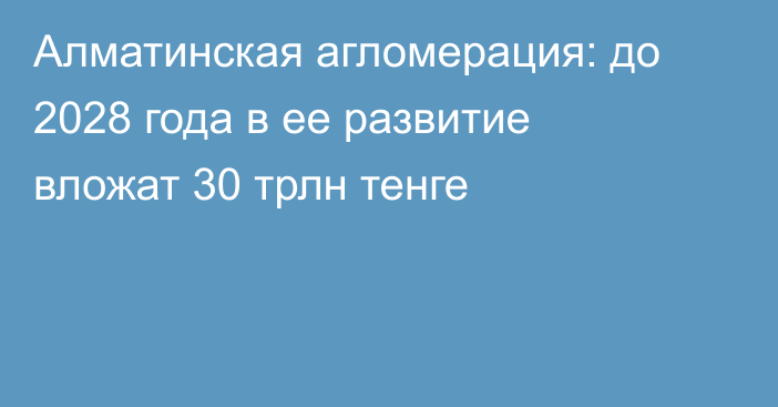 Алматинская агломерация: до 2028 года в ее развитие вложат 30 трлн тенге