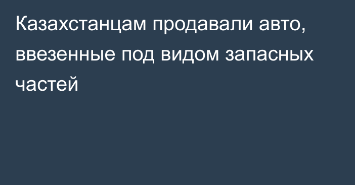 Казахстанцам продавали авто, ввезенные под видом запасных частей