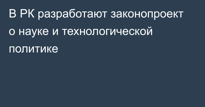 В РК разработают законопроект о науке и технологической политике