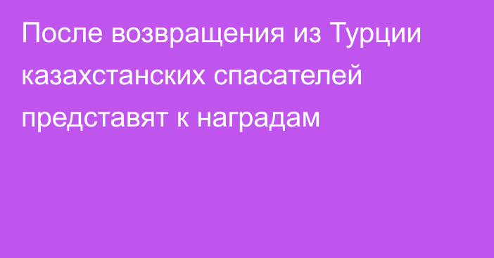 После возвращения из Турции казахстанских спасателей представят к наградам