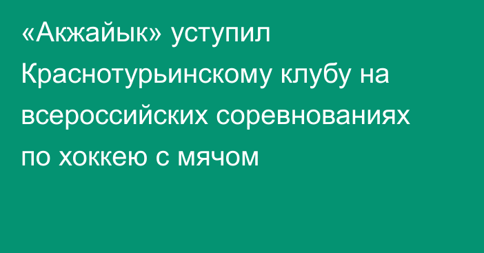 «Акжайык» уступил Краснотурьинскому клубу на всероссийских соревнованиях по хоккею с мячом