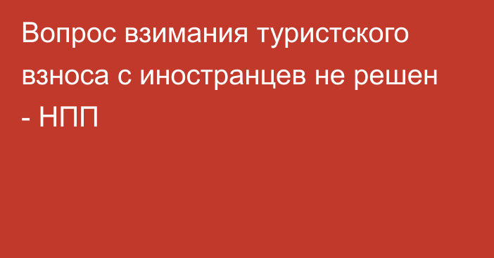 Вопрос взимания туристского взноса с иностранцев не решен - НПП