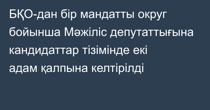 БҚО-дан бір мандатты округ бойынша Мәжіліс депутаттығына кандидаттар тізімінде екі адам қалпына келтірілді