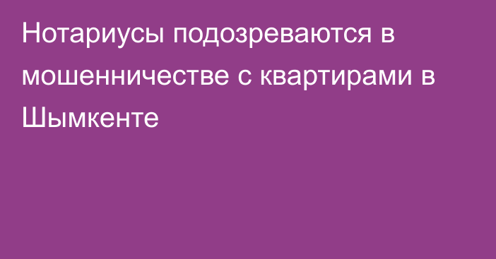 Нотариусы подозреваются в мошенничестве с квартирами в Шымкенте