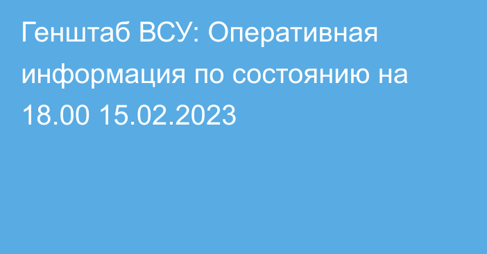 Генштаб ВСУ: Оперативная информация по состоянию на 18.00 15.02.2023