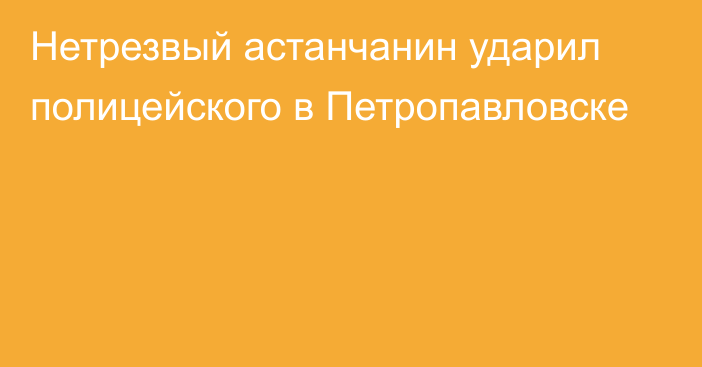 Нетрезвый астанчанин ударил полицейского в Петропавловске