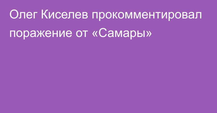 Олег Киселев прокомментировал поражение от «Самары»