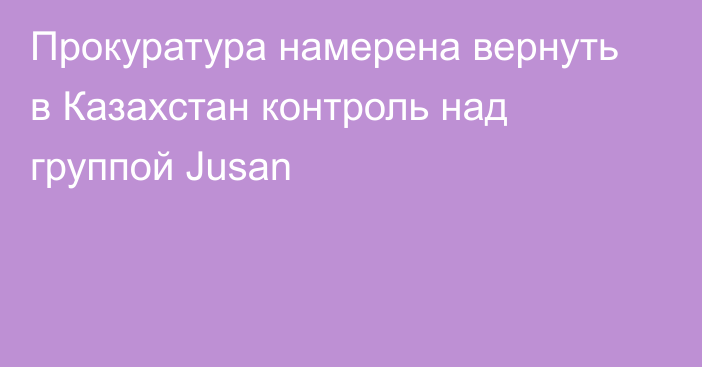 Прокуратура намерена вернуть в Казахстан контроль над группой Jusan