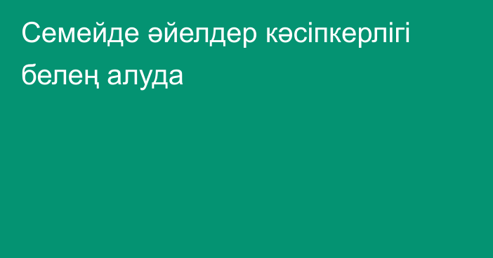 Семейде әйелдер кәсіпкерлігі белең алуда