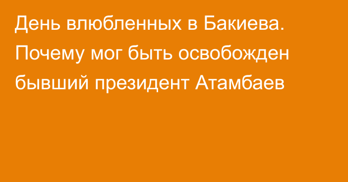 День влюбленных в Бакиева. Почему мог быть освобожден бывший президент Атамбаев